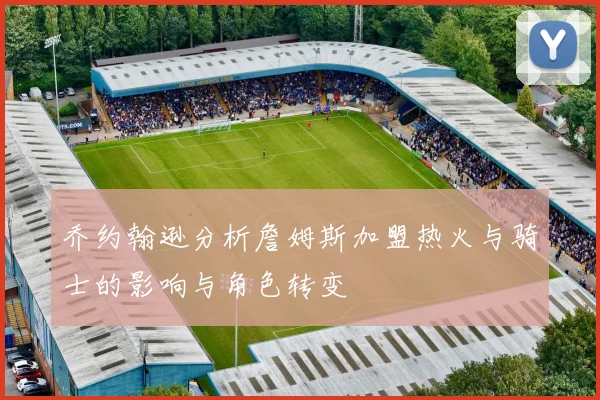 乔约翰逊分析詹姆斯加盟热火与骑士的影响与角色转变