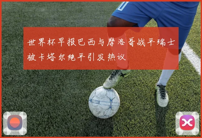 世界杯早报巴西与摩洛哥战平瑞士被卡塔尔绝平引发热议