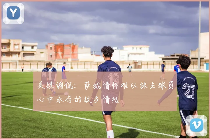 美媒调侃：萨城情怀难以抹去球员心中永存的故乡情结