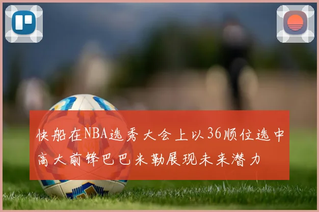 快船在NBA选秀大会上以36顺位选中高大前锋巴巴米勒展现未来潜力