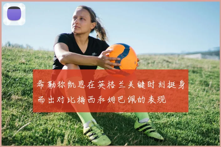 希勒称凯恩在英格兰关键时刻挺身而出对比梅西和姆巴佩的表现