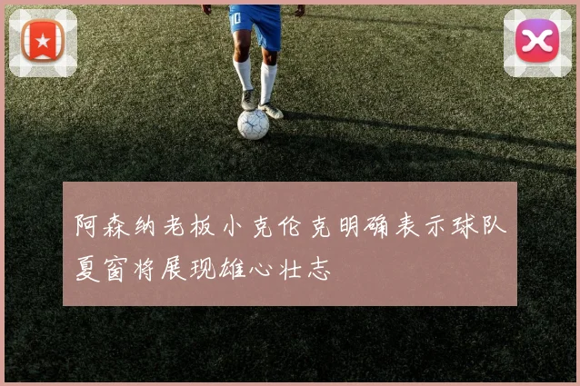 阿森纳老板小克伦克明确表示球队夏窗将展现雄心壮志