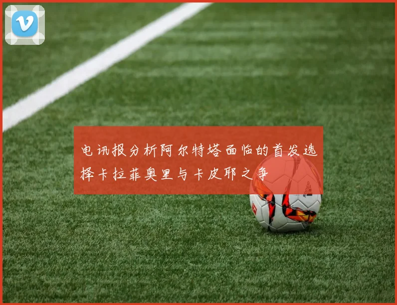 电讯报分析阿尔特塔面临的首发选择卡拉菲奥里与卡皮耶之争
