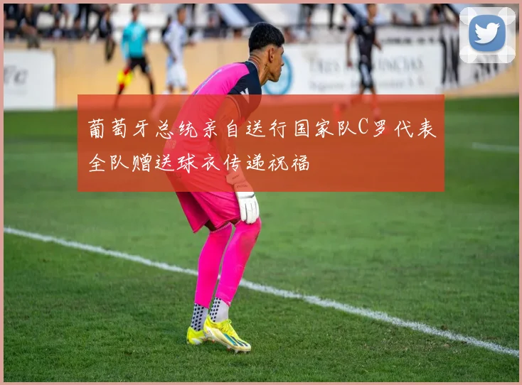 葡萄牙总统亲自送行国家队C罗代表全队赠送球衣传递祝福