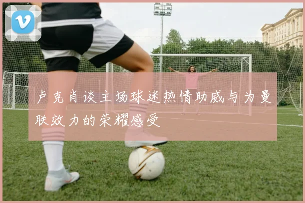 卢克肖谈主场球迷热情助威与为曼联效力的荣耀感受
