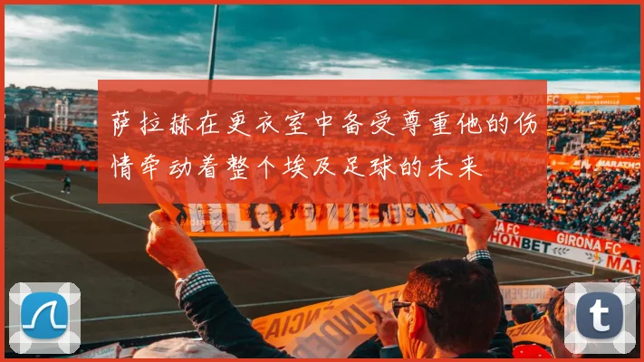 萨拉赫在更衣室中备受尊重他的伤情牵动着整个埃及足球的未来