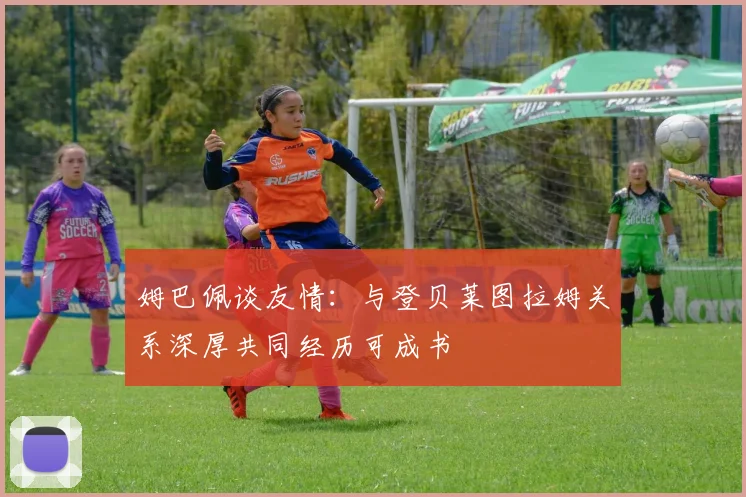 姆巴佩谈友情：与登贝莱图拉姆关系深厚共同经历可成书