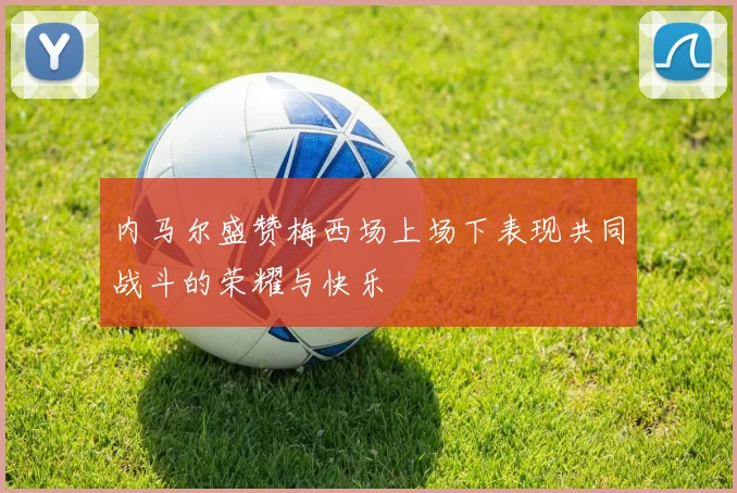 内马尔盛赞梅西场上场下表现共同战斗的荣耀与快乐