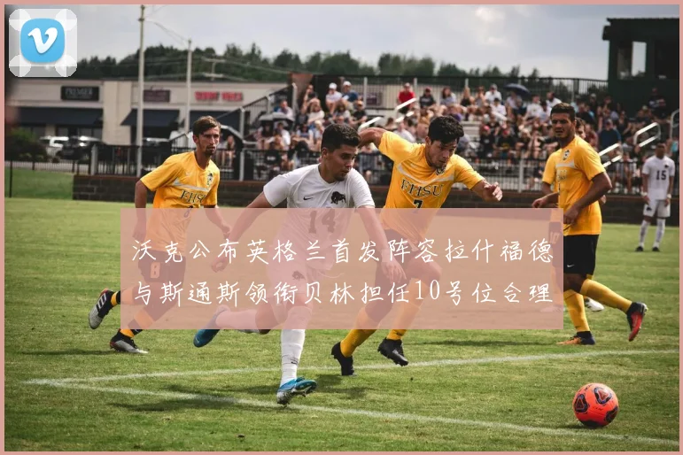 沃克公布英格兰首发阵容拉什福德与斯通斯领衔贝林担任10号位合理性分析