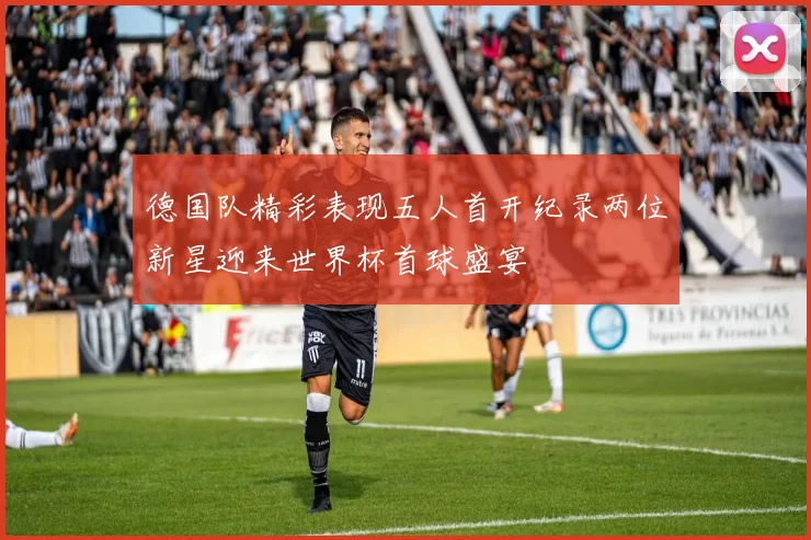 德国队精彩表现五人首开纪录两位新星迎来世界杯首球盛宴
