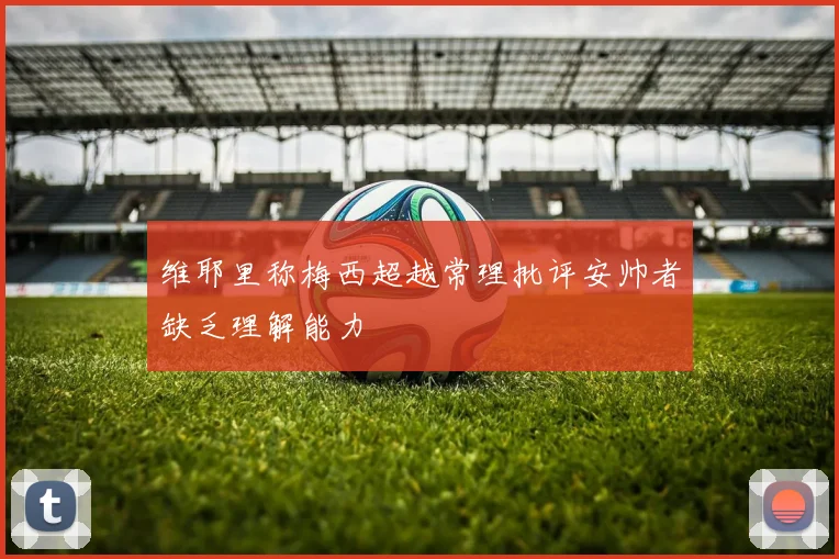维耶里称梅西超越常理批评安帅者缺乏理解能力