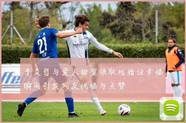 李炎哲与爱人甜蜜领取结婚证幸福瞬间引发网友祝福与点赞