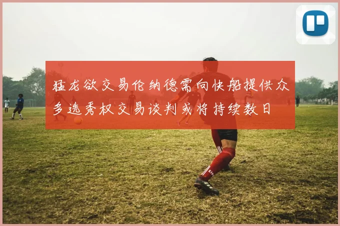 猛龙欲交易伦纳德需向快船提供众多选秀权交易谈判或将持续数日