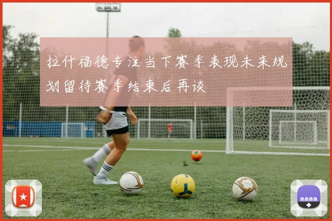 拉什福德专注当下赛季表现未来规划留待赛季结束后再谈