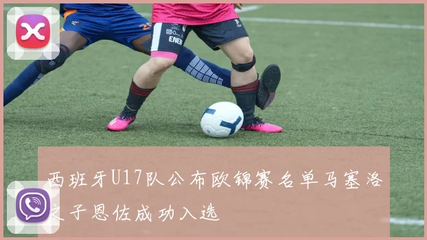 西班牙U17队公布欧锦赛名单马塞洛之子恩佐成功入选