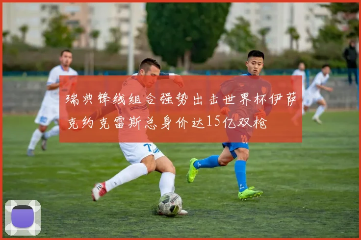 瑞典锋线组合强势出击世界杯伊萨克约克雷斯总身价达15亿双枪