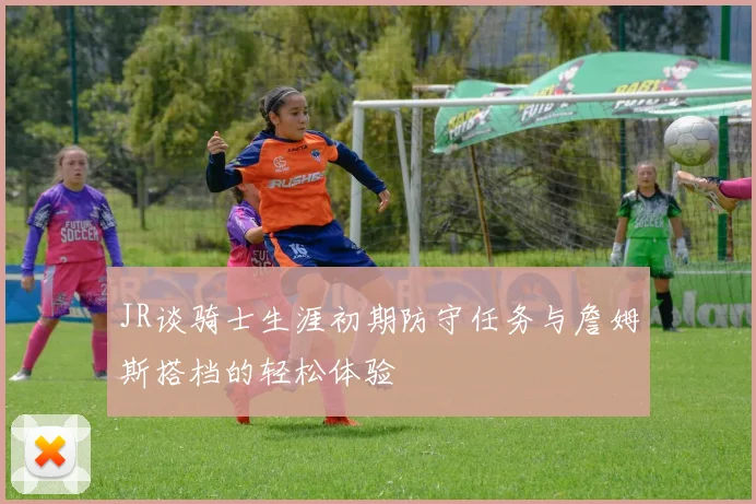 JR谈骑士生涯初期防守任务与詹姆斯搭档的轻松体验