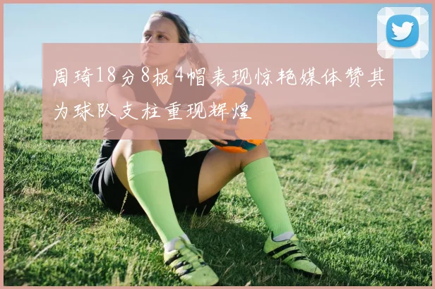 周琦18分8板4帽表现惊艳媒体赞其为球队支柱重现辉煌