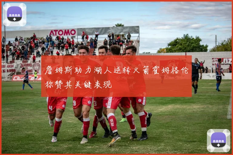 詹姆斯助力湖人逆转火箭霍姆格伦称赞其关键表现