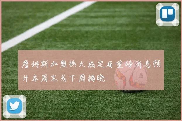 詹姆斯加盟热火成定局重磅消息预计本周末或下周揭晓
