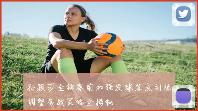 孙颖莎全锦赛前加强发球落点训练调整备战策略全揭秘